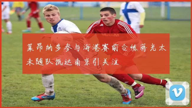 莱昂纳多参与海港赛前合练蒋光太未随队抵达南京引关注