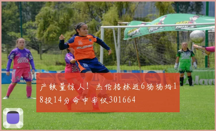 产铁量惊人！杰伦格林近6场场均18投14分命中率仅301664