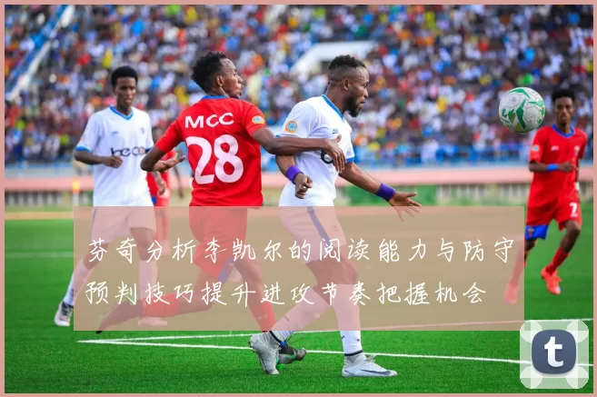 芬奇分析李凯尔的阅读能力与防守预判技巧提升进攻节奏把握机会