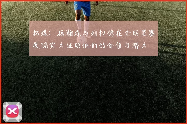 拓媒：杨瀚森与利拉德在全明星赛展现实力证明他们的价值与潜力