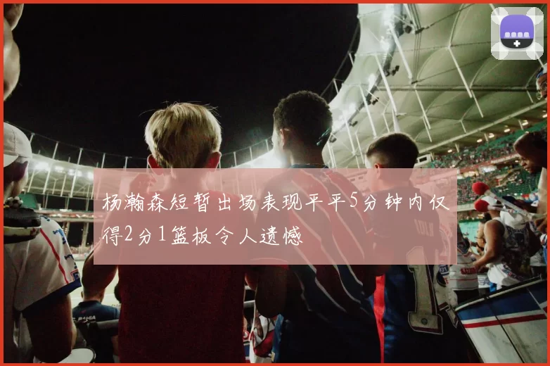 杨瀚森短暂出场表现平平5分钟内仅得2分1篮板令人遗憾