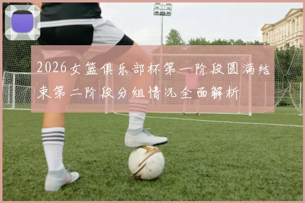 2026女篮俱乐部杯第一阶段圆满结束第二阶段分组情况全面解析
