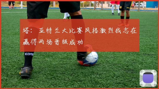 塔：亚特兰大比赛风格激烈我志在赢得两场晋级成功
