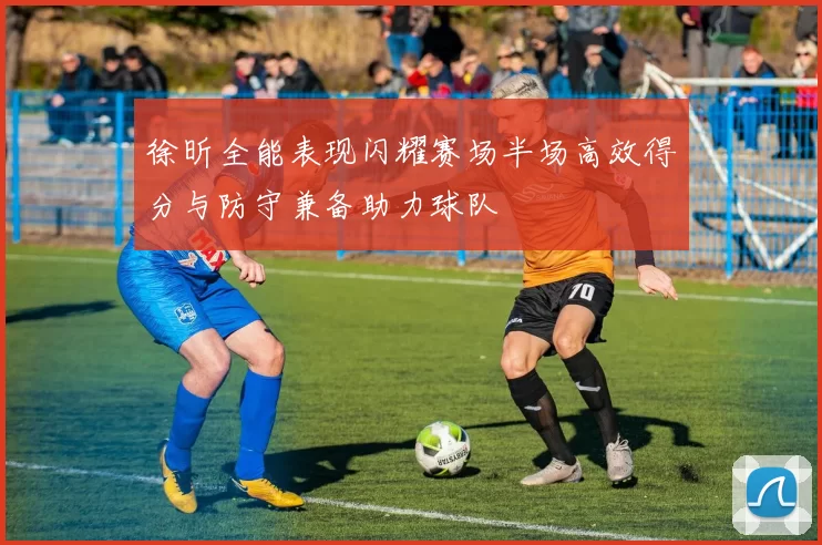 徐昕全能表现闪耀赛场半场高效得分与防守兼备助力球队