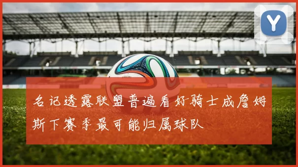 名记透露联盟普遍看好骑士成詹姆斯下赛季最可能归属球队