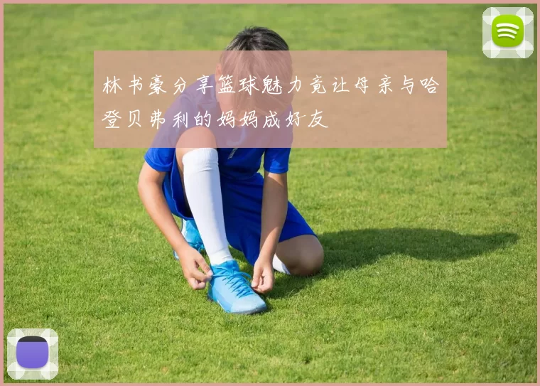 林书豪分享篮球魅力竟让母亲与哈登贝弗利的妈妈成好友