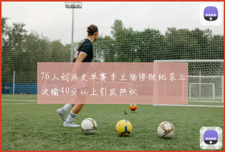 76人创历史单赛季主场惨败纪录三次输40分以上引发热议