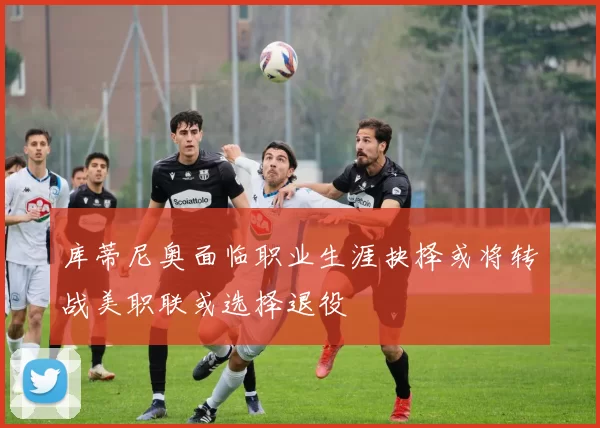 库蒂尼奥面临职业生涯抉择或将转战美职联或选择退役