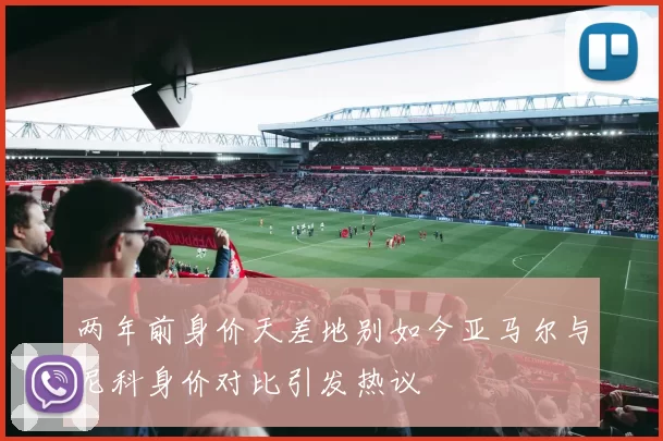 两年前身价天差地别如今亚马尔与尼科身价对比引发热议