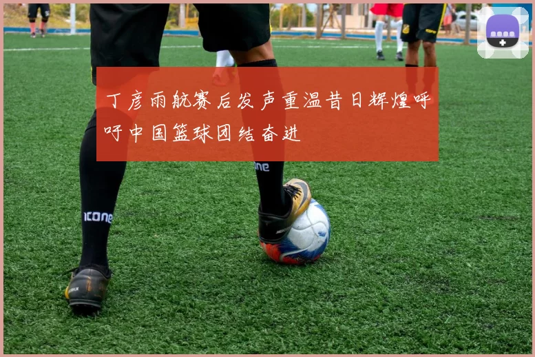 丁彦雨航赛后发声重温昔日辉煌呼吁中国篮球团结奋进