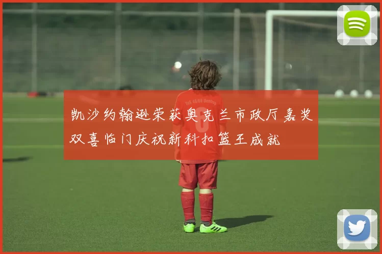 凯沙约翰逊荣获奥克兰市政厅嘉奖双喜临门庆祝新科扣篮王成就