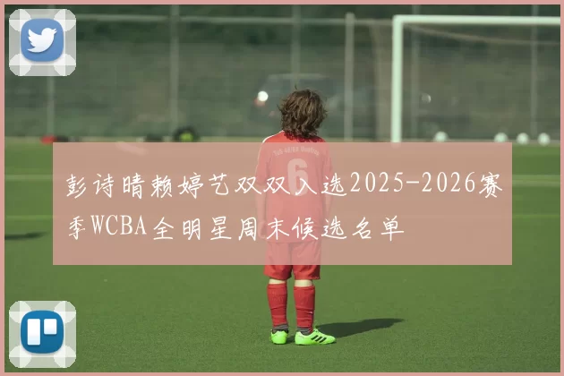 彭诗晴赖婷艺双双入选2025-2026赛季WCBA全明星周末候选名单