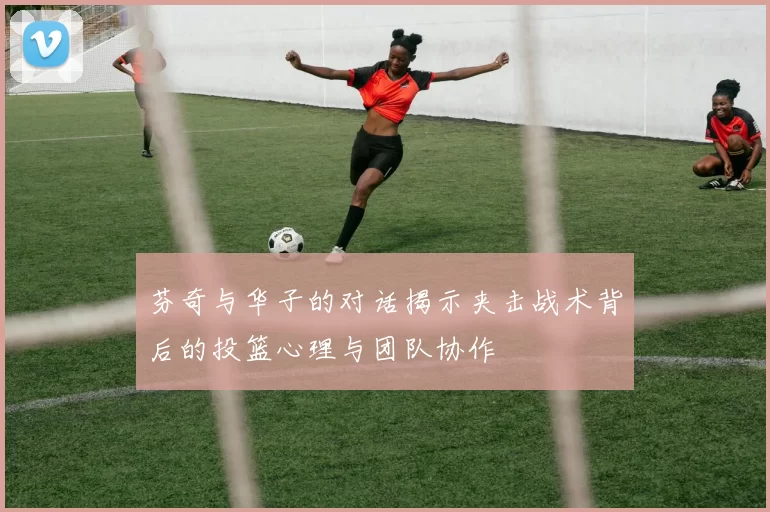 芬奇与华子的对话揭示夹击战术背后的投篮心理与团队协作