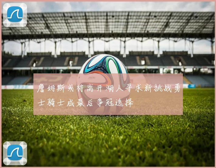 詹姆斯或将离开湖人寻求新挑战勇士骑士成最后争冠选择