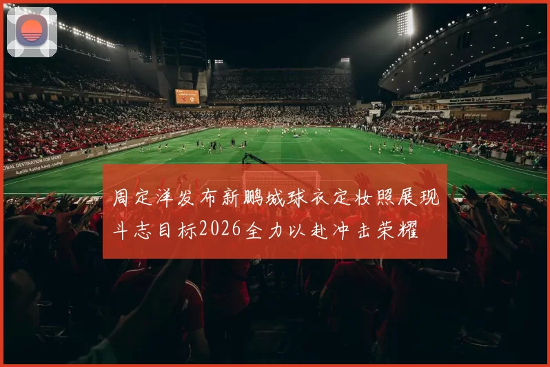 周定洋发布新鹏城球衣定妆照展现斗志目标2026全力以赴冲击荣耀