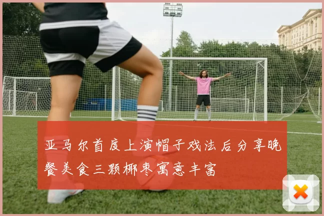 亚马尔首度上演帽子戏法后分享晚餐美食三颗椰枣寓意丰富