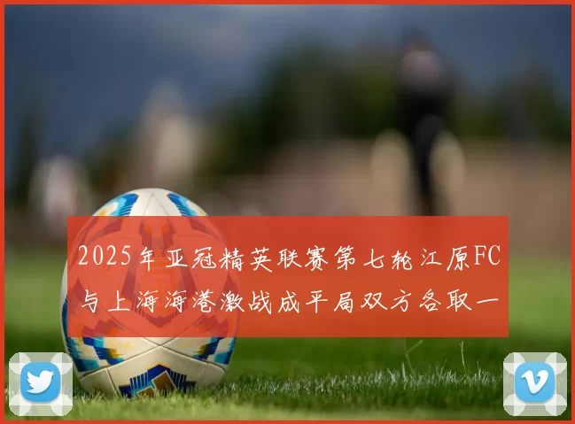 2025年亚冠精英联赛第七轮江原FC与上海海港激战成平局双方各取一分