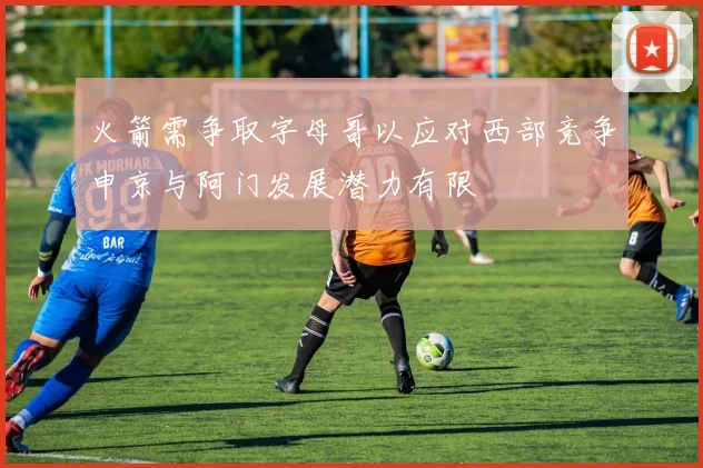 火箭需争取字母哥以应对西部竞争申京与阿门发展潜力有限