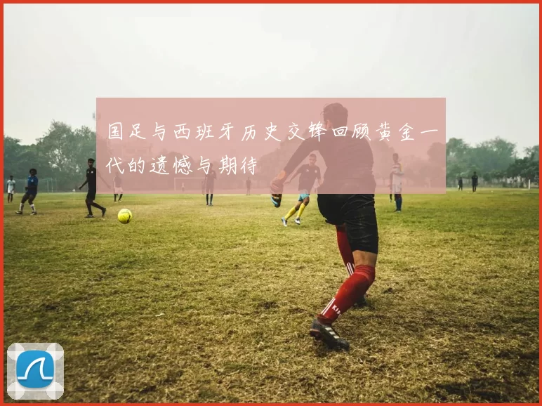 国足与西班牙历史交锋回顾黄金一代的遗憾与期待