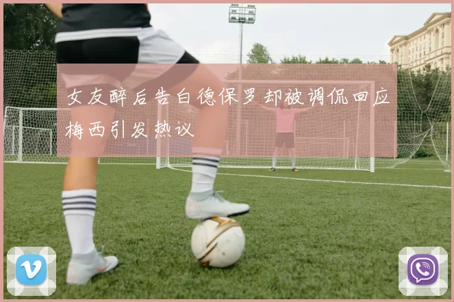 女友醉后告白德保罗却被调侃回应梅西引发热议