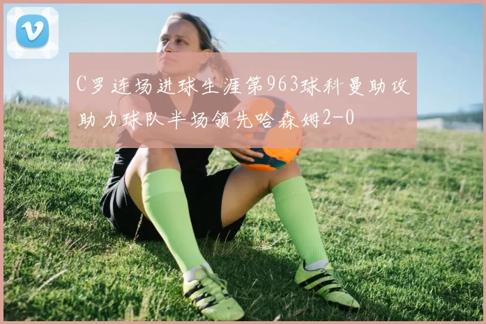C罗连场进球生涯第963球科曼助攻助力球队半场领先哈森姆2-0